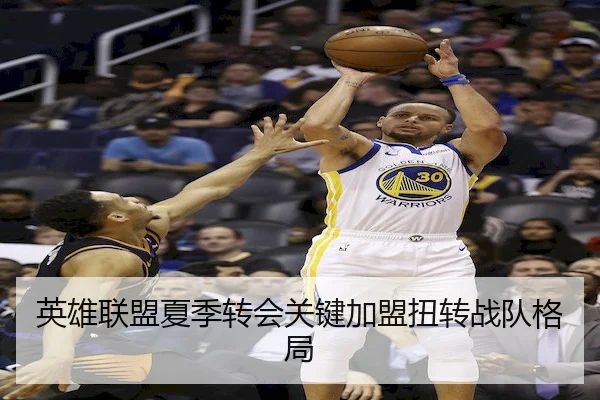 英雄联盟夏季转会关键加盟扭转战队格局